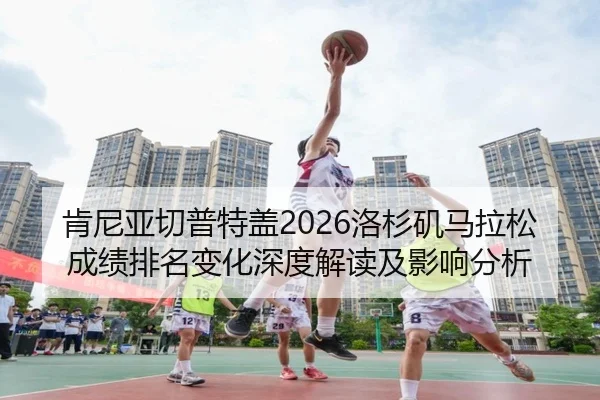 肯尼亚切普特盖2026洛杉矶马拉松成绩排名变化深度解读及影响分析